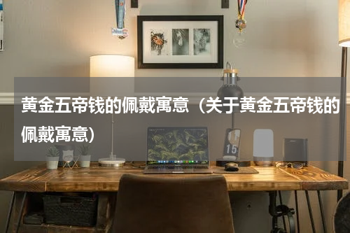 黄金五帝钱的佩戴寓意（关于黄金五帝钱的佩戴寓意）