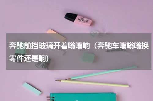 奔驰前挡玻璃开着嗡嗡响（奔驰车嗡嗡嗡换零件还是响）