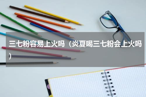 三七粉容易上火吗（炎夏喝三七粉会上火吗）