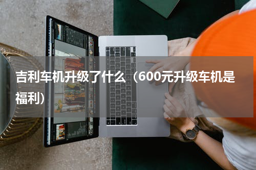 吉利车机升级了什么（600元升级车机是福利）