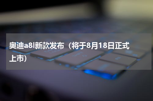 奥迪a8l新款发布（将于8月18日正式上市）