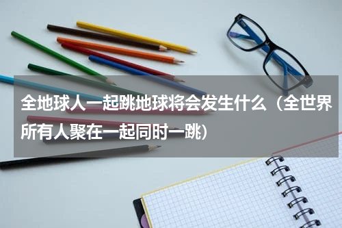 全地球人一起跳地球将会发生什么（全世界所有人聚在一起同时一跳）