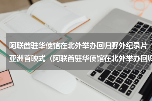 阿联酋驻华使馆在北外举办回归野外纪录片亚洲首映式（阿联酋驻华使馆在北外举办回归野外纪录片亚洲首映式）