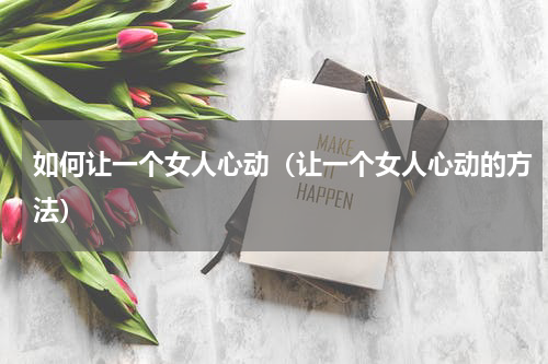 如何让一个女人心动（让一个女人心动的方法）