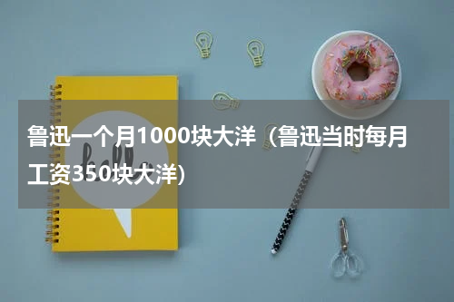 鲁迅一个月1000块大洋（鲁迅当时每月工资350块大洋）