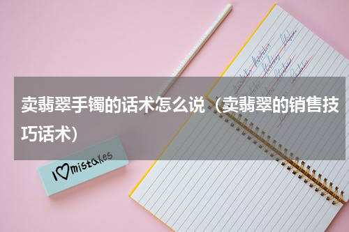 卖翡翠手镯的话术怎么说（卖翡翠的销售技巧话术）