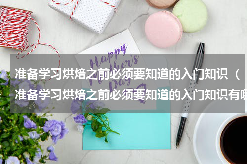 准备学习烘焙之前必须要知道的入门知识（准备学习烘焙之前必须要知道的入门知识有哪些）