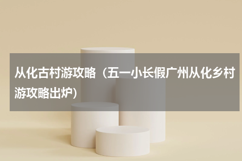 从化古村游攻略（五一小长假广州从化乡村游攻略出炉）