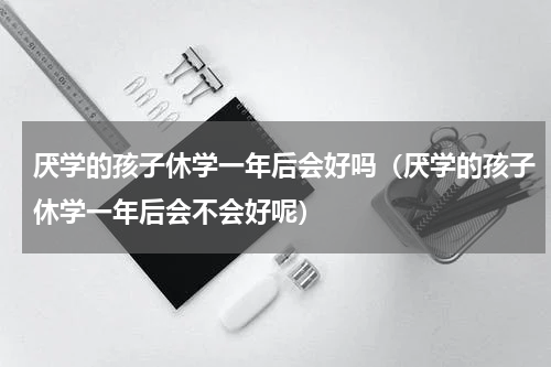 厌学的孩子休学一年后会好吗（厌学的孩子休学一年后会不会好呢）