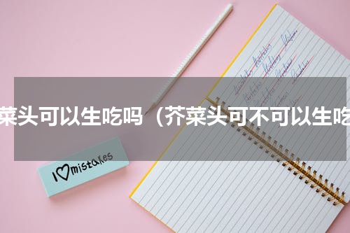 芥菜头可以生吃吗（芥菜头可不可以生吃）
