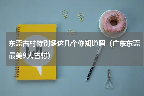 东莞古村特别多这几个你知道吗（广东东莞最美9大古村）
