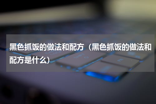黑色抓饭的做法和配方（黑色抓饭的做法和配方是什么）