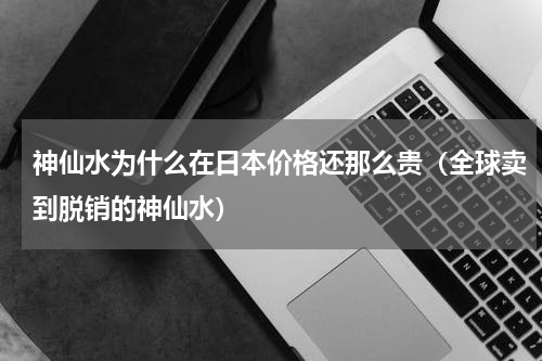 神仙水为什么在日本价格还那么贵（全球卖到脱销的神仙水）