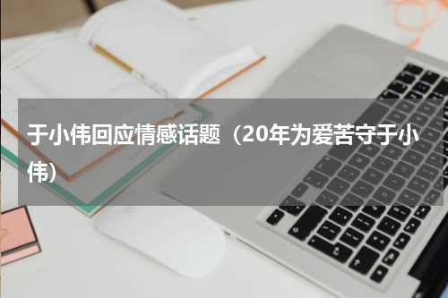 于小伟回应情感话题（20年为爱苦守于小伟）