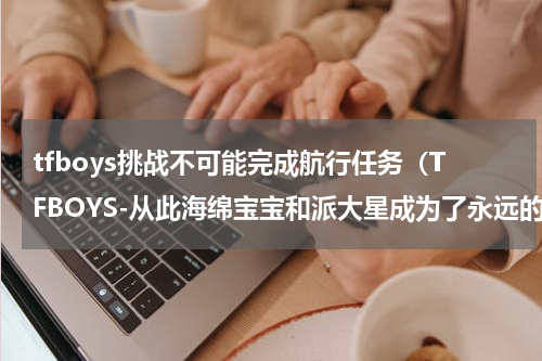tfboys挑战不可能完成航行任务（TFBOYS-从此海绵宝宝和派大星成为了永远的朋友）