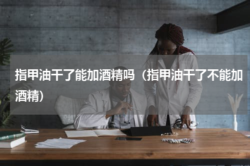 指甲油干了能加酒精吗（指甲油干了不能加酒精）