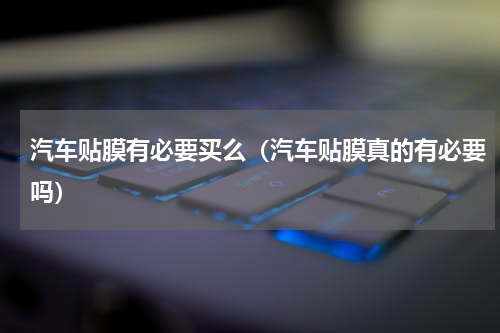 汽车贴膜有必要买么（汽车贴膜真的有必要吗）
