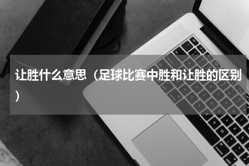 让胜什么意思（足球比赛中胜和让胜的区别）