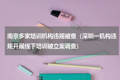 南京多家培训机构违规被查（深圳一机构违规开展线下培训被立案调查）
