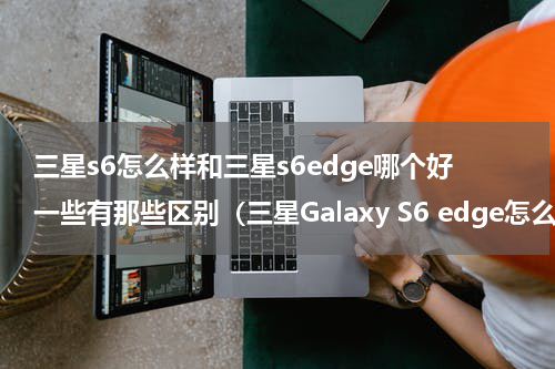 三星s6怎么样和三星s6edge哪个好一些有那些区别（三星Galaxy S6 edge怎么样）