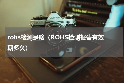 rohs检测是啥（ROHS检测报告有效期多久）