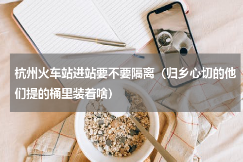杭州火车站进站要不要隔离（归乡心切的他们提的桶里装着啥）