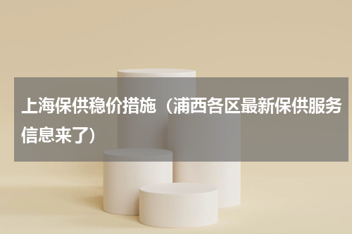 上海保供稳价措施（浦西各区最新保供服务信息来了）