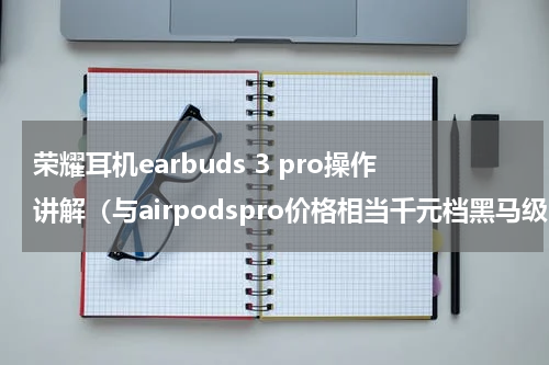 荣耀耳机earbuds 3 pro操作讲解（与airpodspro价格相当千元档黑马级HIFI耳机）