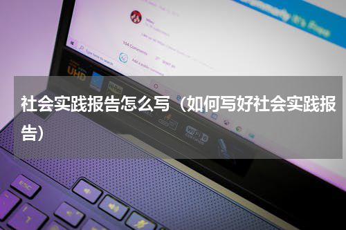 社会实践报告怎么写（如何写好社会实践报告）