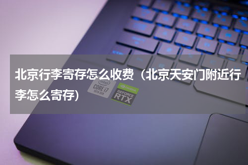 北京行李寄存怎么收费（北京天安门附近行李怎么寄存）