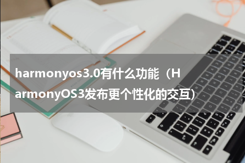 harmonyos3.0有什么功能（HarmonyOS3发布更个性化的交互）