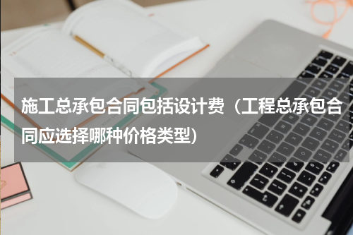 施工总承包合同包括设计费（工程总承包合同应选择哪种价格类型）