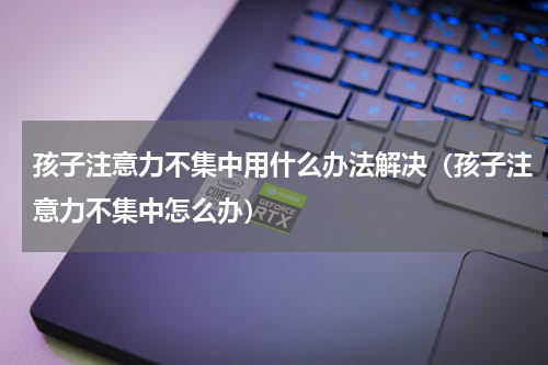 孩子注意力不集中用什么办法解决（孩子注意力不集中怎么办）
