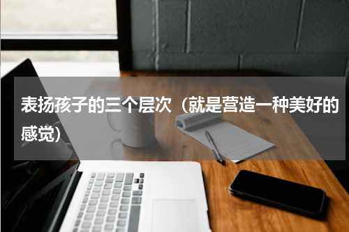 表扬孩子的三个层次（就是营造一种美好的感觉）