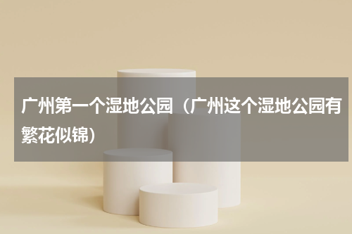 广州第一个湿地公园（广州这个湿地公园有繁花似锦）