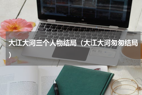 大江大河三个人物结局（大江大河匆匆结局）