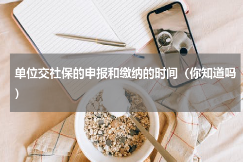单位交社保的申报和缴纳的时间（你知道吗）