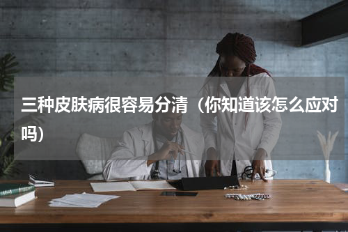 三种皮肤病很容易分清（你知道该怎么应对吗）