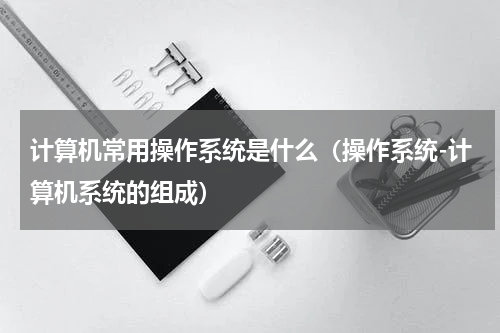 计算机常用操作系统是什么（操作系统-计算机系统的组成）