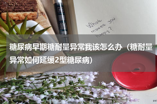 糖尿病早期糖耐量异常我该怎么办（糖耐量异常如何延缓2型糖尿病）
