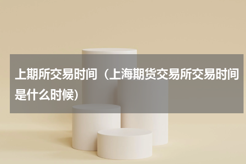 上期所交易时间（上海期货交易所交易时间是什么时候）