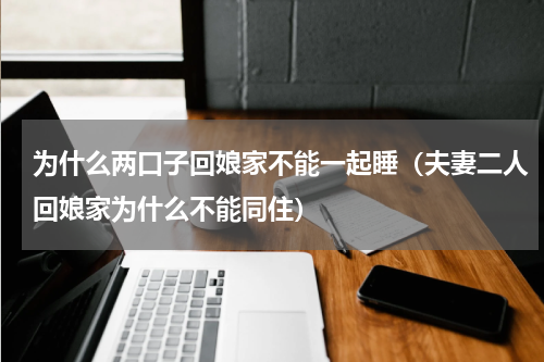 为什么两口子回娘家不能一起睡（夫妻二人回娘家为什么不能同住）
