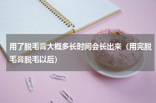 用了脱毛膏大概多长时间会长出来（用完脱毛膏脱毛以后）