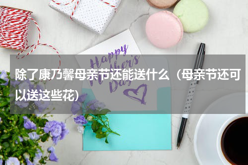 除了康乃馨母亲节还能送什么（母亲节还可以送这些花）