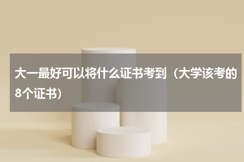 大一最好可以将什么证书考到（大学该考的8个证书）