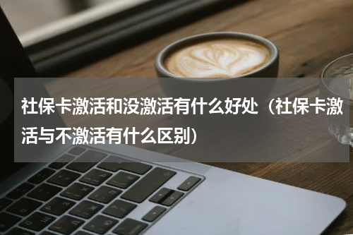 社保卡激活和没激活有什么好处（社保卡激活与不激活有什么区别）
