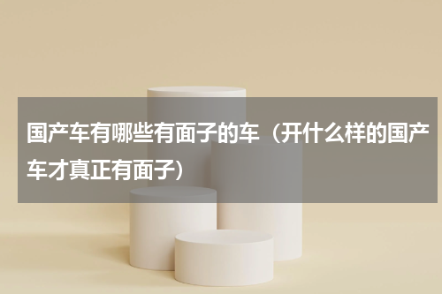 国产车有哪些有面子的车（开什么样的国产车才真正有面子）