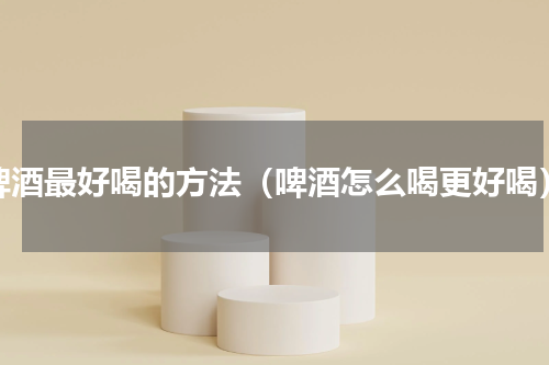 啤酒最好喝的方法（啤酒怎么喝更好喝）