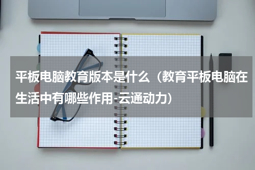 平板电脑教育版本是什么（教育平板电脑在生活中有哪些作用-云通动力）