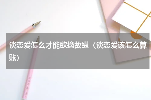 谈恋爱怎么才能欲擒故纵（谈恋爱该怎么算账）